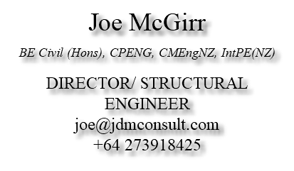 Joe McGirr BE Civil (Hons), CPENG, CMEngNZ, IntPE(NZ) DIRECTOR/ STRUCTURAL ENGINEER joe@jdmconsult.com +64 273918425 