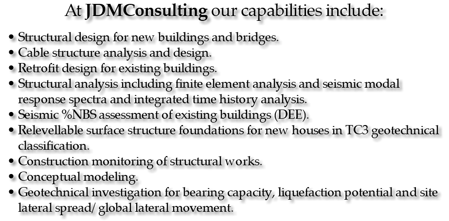 At JDMConsulting our capabilities include: Structural design for new buildings and bridges. Cable structure analysis and design. Retrofit design for existing buildings. Structural analysis including finite element analysis and seismic modal response spectra and integrated time history analysis. Seismic %NBS assessment of existing buildings (DEE). Relevellable surface structure foundations for new houses in TC3 geotechnical classification. Construction monitoring of structural works. Conceptual modeling. Geotechnical investigation for bearing capacity, liquefaction potential and site lateral spread/ global lateral movement.